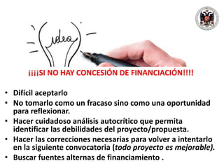 ¡¡¡¡SI NO HAY CONCESIÓN DE FINANCIACIÓN!!!!
• Difícil aceptarlo
• No tomarlo como un fracaso sino como una oportunidad
para reflexionar.
• Hacer cuidadoso análisis autocrítico que permita
identificar las debilidades del proyecto/propuesta.
• Hacer las correcciones necesarias para volver a intentarlo
en la siguiente convocatoria (todo proyecto es mejorable).
• Buscar fuentes alternas de financiamiento .
 