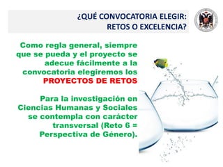 ¿QUÉ CONVOCATORIA ELEGIR:
RETOS O EXCELENCIA?
Como regla general, siempre
que se pueda y el proyecto se
adecue fácilmente a la
convocatoria elegiremos los
PROYECTOS DE RETOS
Para la investigación en
Ciencias Humanas y Sociales
se contempla con carácter
transversal (Reto 6 =
Perspectiva de Género).
 