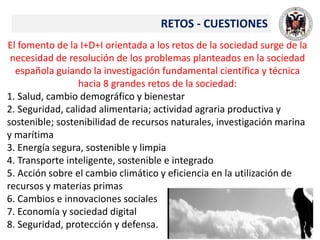 El fomento de la I+D+I orientada a los retos de la sociedad surge de la
necesidad de resolución de los problemas planteados en la sociedad
española guiando la investigación fundamental científica y técnica
hacia 8 grandes retos de la sociedad:
1. Salud, cambio demográfico y bienestar
2. Seguridad, calidad alimentaria; actividad agraria productiva y
sostenible; sostenibilidad de recursos naturales, investigación marina
y marítima
3. Energía segura, sostenible y limpia
4. Transporte inteligente, sostenible e integrado
5. Acción sobre el cambio climático y eficiencia en la utilización de
recursos y materias primas
6. Cambios e innovaciones sociales
7. Economía y sociedad digital
8. Seguridad, protección y defensa.
RETOS - CUESTIONES
 