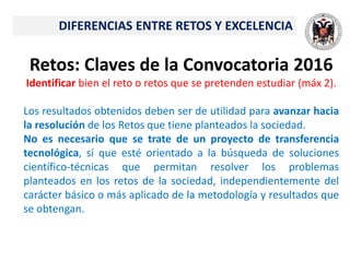 Retos: Claves de la Convocatoria 2016
Identificar bien el reto o retos que se pretenden estudiar (máx 2).
Los resultados obtenidos deben ser de utilidad para avanzar hacia
la resolución de los Retos que tiene planteados la sociedad.
No es necesario que se trate de un proyecto de transferencia
tecnológica, sí que esté orientado a la búsqueda de soluciones
científico-técnicas que permitan resolver los problemas
planteados en los retos de la sociedad, independientemente del
carácter básico o más aplicado de la metodología y resultados que
se obtengan.
DIFERENCIAS ENTRE RETOS Y EXCELENCIA
 