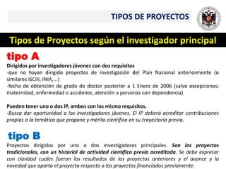 TIPOS DE PROYECTOS
Tipos de Proyectos según el investigador principal
tipo A
Dirigidos por investigadores jóvenes con dos requisitos
-que no hayan dirigido proyectos de investigación del Plan Nacional anteriormente (o
similares ISCIII, INIA,...)
-fecha de obtención de grado de doctor posterior a 1 Enero de 2006 (salvo excepciones:
maternidad, enfermedad o accidente, atención a personas con dependencia)
Pueden tener uno o dos IP, ambos con los mismo requisitos.
-Busca dar oportunidad a los investigadores jóvenes. El IP deberá acreditar contribuciones
propias a la temática que propone y mérito científico en su trayectoria previa.
tipo B
Proyectos dirigidos por uno o dos investigadores principales. Son los proyectos
tradicionales, con un historial de actividad científica previa acreditada. Se debe expresar
con claridad cuales fueron los resultados de los proyectos anteriores y el avance y la
novedad que aporta el proyecto respecto a los proyectos financiados previamente.
 