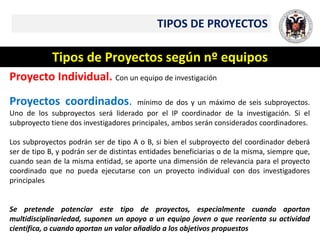 TIPOS DE PROYECTOS
Tipos de Proyectos según nº equipos
Proyecto Individual. Con un equipo de investigación
Proyectos coordinados. mínimo de dos y un máximo de seis subproyectos.
Uno de los subproyectos será liderado por el IP coordinador de la investigación. Si el
subproyecto tiene dos investigadores principales, ambos serán considerados coordinadores.
Los subproyectos podrán ser de tipo A o B, si bien el subproyecto del coordinador deberá
ser de tipo B, y podrán ser de distintas entidades beneficiarias o de la misma, siempre que,
cuando sean de la misma entidad, se aporte una dimensión de relevancia para el proyecto
coordinado que no pueda ejecutarse con un proyecto individual con dos investigadores
principales
Se pretende potenciar este tipo de proyectos, especialmente cuando aportan
multidisciplinariedad, suponen un apoyo a un equipo joven o que reorienta su actividad
científica, o cuando aportan un valor añadido a los objetivos propuestos
 