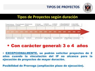 TIPOS DE PROYECTOS
Tipos de Proyectos según duración
• Con carácter general: 3 o 4 años
• EXCEPCIONALMENTE, se podrán solicitar proyectos de 2
años cuando la vinculación del IP no alcance para la
ejecución de proyectos de mayor duración.
Posibilidad de Prorroga (ampliación plazo de ejecución).
 