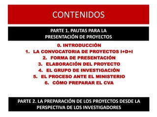 CONTENIDOS
0. INTRODUCCIÓN
1. LA CONVOCATORIA DE PROYECTOS I+D+I
2. FORMA DE PRESENTACIÓN
3. ELABORACIÓN DEL PROYECTO
4. EL GRUPO DE INVESTIGACIÓN
5. EL PROCESO ANTE EL MINISTERIO
6. CÓMO PREPARAR EL CVA
PARTE 1. PAUTAS PARA LA
PRESENTACIÓN DE PROYECTOS
PARTE 2. LA PREPARACIÓN DE LOS PROYECTOS DESDE LA
PERSPECTIVA DE LOS INVESTIGADORES
 