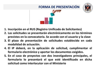 FORMA DE PRESENTACIÓN
1. Inscripción en el RUS (Registro Unificado de Solicitantes)
2. Las solicitudes se presentarán electrónicamente en los términos
previstos en la convocatoria. Se accede con el usuario y la clave
3. El plazo de presentación de solicitudes establecido en cada
modalidad de actuación.
4. El IP deberá, en la aplicación de solicitud, cumplimentar el
formulario electrónico y aportar los documentos exigidos.
5. En el caso de proyectos con dos investigadores principales, el
formulario lo presentará el que esté identificado en dicha
solicitud como interlocutor con el Ministerio
 