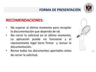 FORMA DE PRESENTACIÓN
RECOMENDACIONES:
• No esperar al último momento para recopilar
la documentación que dependa de vd.
• No cierre la solicitud en el último momento.
La aplicación puede no funcionar y el
representante legal tiene firmar y revisar la
documentación.
• Revise todos los documentos aportados antes
de cerrar la solicitud.
 