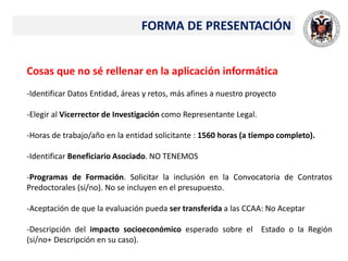 FORMA DE PRESENTACIÓN
Cosas que no sé rellenar en la aplicación informática
-Identificar Datos Entidad, áreas y retos, más afines a nuestro proyecto
-Elegir al Vicerrector de Investigación como Representante Legal.
-Horas de trabajo/año en la entidad solicitante : 1560 horas (a tiempo completo).
-Identificar Beneficiario Asociado. NO TENEMOS
-Programas de Formación. Solicitar la inclusión en la Convocatoria de Contratos
Predoctorales (si/no). No se incluyen en el presupuesto.
-Aceptación de que la evaluación pueda ser transferida a las CCAA: No Aceptar
-Descripción del impacto socioeconómico esperado sobre el Estado o la Región
(si/no+ Descripción en su caso).
 
