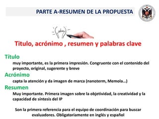 Titulo, acrónimo , resumen y palabras clave
Título
muy importante, es la primera impresión. Congruente con el contenido del
proyecto, original, sugerente y breve
Acrónimo
capta la atención y da imagen de marca (nanoterm, Memola…)
Resumen
Muy importante. Primera imagen sobre la objetividad, la creatividad y la
capacidad de síntesis del IP
Son la primera referencia para el equipo de coordinación para buscar
evaluadores. Obligatoriamente en inglés y español
PARTE A-RESUMEN DE LA PROPUESTA
 