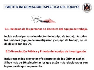 PARTE B-INFORMACIÓN ESPECÍFICA DEL EQUIPO
B.1- Relación de las personas no doctores del equipo de trabajo.
Incluir solo al personal no doctor del equipo de trabajo. A todos
los doctores (equipo de investigación y equipo de trabajo) se les
da de alta con los CV.
B.2-Financiación Pública y Privada del equipo de investigación.
Incluir todos los proyectos y/o contratos de los últimos 8 años.
Si hay más de 10 seleccionar los que estén más relacionados con
la propuesta que se presenta.
 