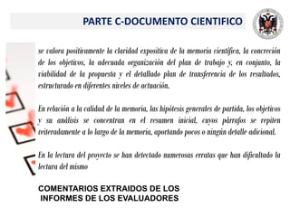 PARTE C-DOCUMENTO CIENTIFICO
se valora positivamente la claridad expositiva de la memoria científica, la concreción
de los objetivos, la adecuada organización del plan de trabajo y, en conjunto, la
viabilidad de la propuesta y el detallado plan de transferencia de los resultados,
estructurado en diferentes niveles de actuación.
En relación a la calidad de la memoria, las hipótesis generales de partida, los objetivos
y su análisis se concentran en el resumen inicial, cuyos párrafos se repiten
reiteradamente a lo largo de la memoria, aportando pocos o ningún detalle adicional.
En la lectura del proyecto se han detectado numerosas erratas que han dificultado la
lectura del mismo
COMENTARIOS EXTRAIDOS DE LOS
INFORMES DE LOS EVALUADORES
 