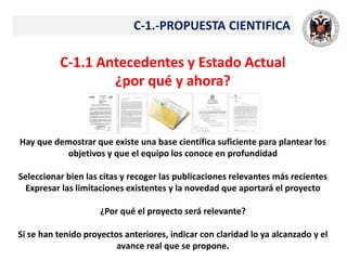 C-1.-PROPUESTA CIENTIFICA
C-1.1 Antecedentes y Estado Actual
¿por qué y ahora?
Hay que demostrar que existe una base científica suficiente para plantear los
objetivos y que el equipo los conoce en profundidad
Seleccionar bien las citas y recoger las publicaciones relevantes más recientes
Expresar las limitaciones existentes y la novedad que aportará el proyecto
¿Por qué el proyecto será relevante?
Si se han tenido proyectos anteriores, indicar con claridad lo ya alcanzado y el
avance real que se propone.
 