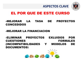 ASPECTOS CLAVE
EL POR QUE DE ESTE CURSO
-MEJORAR LA TASA DE PROYECTOS
CONCEDIDOS
-MEJORAR LA FINANCIACION
-ELIMINAR PROYECTOS EXLUIDOS POR
CUESTIONES FORMALES
(INCOMPATIBILIDADES Y MODELOS DE
DOCUMENTOS)
 