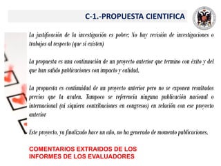 C-1.-PROPUESTA CIENTIFICA
La justificación de la investigación es pobre; No hay revisión de investigaciones o
trabajos al respecto (que sí existen)
La propuesta es una continuación de un proyecto anterior que termino con éxito y del
que han salido publicaciones con impacto y calidad.
La propuesta es continuidad de un proyecto anterior pero no se exponen resultados
previos que la avalen. Tampoco se referencia ninguna publicación nacional o
internacional (ni siquiera contribuciones en congresos) en relación con ese proyecto
anterior
Este proyecto, ya finalizado hace un año, no ha generado de momento publicaciones.
COMENTARIOS EXTRAIDOS DE LOS
INFORMES DE LOS EVALUADORES
 