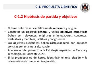 C-1.-PROPUESTA CIENTIFICA
C-1.2 Hipótesis de partida y objetivos
• El tema debe de ser científicamente relevante y original.
• Concretar un objetivo general y varios objetivos específicos
Deben ser relevantes, originales e innovadores, concretos,
evaluables y medibles, factibles y congruentes.
• Los objetivos específicos deben corresponderse con acciones
concisas con una meta alcanzable.
• Adecuación del proyecto a la Estrategia española de Ciencia y
Tecnología, al Horizonte 2020.
• Si la propuesta es de Retos, identificar el reto elegido y la
relevancia social o económica prevista.
 