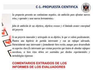 C-1.-PROPUESTA CIENTIFICA
La propuesta presenta un continuismo negativo, sin ambición para afrontar nuevos
retos, y aprender y usar nuevas herramientas.-
falta de ambición de sus objetivos, objetivos escasos y el limitado avance conceptual
del proyecto
Es un proyecto innovador y arriesgado en su objetivo, lo que se valora positivamente.
Plantea una hipótesis de partida interesante y con un enfoque adecuado.
Potencialmente muy interesante y formalmente bien escrito, aunque poco desarrollado
en aspectos clave/Es interesante que existan proyectos que traten de abordar enfoques
novedosos, si bien éstos deben ser sostenidos por diseños experimentales y
metodologías rigurosas
COMENTARIOS EXTRAIDOS DE LOS
INFORMES DE LOS EVALUADORES
 