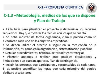 C-1.-PROPUESTA CIENTIFICA
C-1.3 –Metodología, medios de los que se dispone
y Plan de Trabajo
• Es la base para planificar el proyecto y determinar los recursos
requeridos. Hay que mostrar los medios con los que se cuenta
• Se debe mostrar de forma organizada, clara y precisa como se
alcanzaran cada uno de los objetivos específicos.
• Se deben indicar el proceso a seguir en la recolección de la
información, así como en la organización, sistematización y análisis
• Detallar procedimientos, técnicas, actividades y estrategias
• Plantear acciones a realizar ante posibles desviaciones y
limitaciones que puedan aparecer. Plan de contingencia.
• Incluir las personas que participaran y responsables de cada tarea.
Si es posible cuantificar las horas que cada miembro del equipo
dedicara a cada tarea.
 