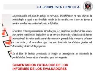 C-1.-PROPUESTA CIENTIFICA
La presentación del plan de trabajo es excelente, describiéndose en cada objetivo la
metodología a seguir y un detallado estado de la cuestión, con lo que las tareas a
realizar quedan bien contextualizadas y definidas
Se destaca el buen planteamiento metodológico y el justificado desglose de las tareas,
que pueden considerarse indicadores de un efectivo desarrollo y difusión en el ámbito
internacional. Se valora positivamente la coherencia general de la propuesta, así como
la concreción y el meticuloso rigor con que desarrolla las distintas facetas del
desarrollo y alcance de la propuesta.
En el Plan de Trabajo presentado, el equipo de investigación no contempla la
posibilidad de fracaso ni las alternativas para este supuesto
COMENTARIOS EXTRAIDOS DE LOS
INFORMES DE LOS EVALUADORES
 