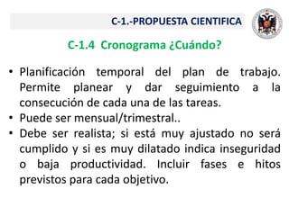 C-1.-PROPUESTA CIENTIFICA
C-1.4 Cronograma ¿Cuándo?
• Planificación temporal del plan de trabajo.
Permite planear y dar seguimiento a la
consecución de cada una de las tareas.
• Puede ser mensual/trimestral..
• Debe ser realista; si está muy ajustado no será
cumplido y si es muy dilatado indica inseguridad
o baja productividad. Incluir fases e hitos
previstos para cada objetivo.
 