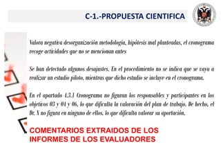 C-1.-PROPUESTA CIENTIFICA
Valora negativa desorganización metodología, hipótesis mal planteadas, el cronograma
recoge actividades que no se mencionan antes
Se han detectado algunos desajustes. En el procedimiento no se indica que se vaya a
realizar un estudio piloto, mientras que dicho estudio se incluye en el cronograma.
En el apartado 4.3.1 Cronograma no figuran los responsables y participantes en los
objetivos O3 y O4 y O6, lo que dificulta la valoración del plan de trabajo. De hecho, el
Dr. X no figura en ninguno de ellos, lo que dificulta valorar su aportación.
COMENTARIOS EXTRAIDOS DE LOS
INFORMES DE LOS EVALUADORES
 