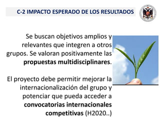 C-2 IMPACTO ESPERADO DE LOS RESULTADOS
Se buscan objetivos amplios y
relevantes que integren a otros
grupos. Se valoran positivamente las
propuestas multidisciplinares.
El proyecto debe permitir mejorar la
internacionalización del grupo y
potenciar que pueda acceder a
convocatorias internacionales
competitivas (H2020..)
 
