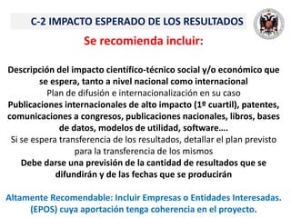 C-2 IMPACTO ESPERADO DE LOS RESULTADOS
Se recomienda incluir:
Descripción del impacto científico-técnico social y/o económico que
se espera, tanto a nivel nacional como internacional
Plan de difusión e internacionalización en su caso
Publicaciones internacionales de alto impacto (1º cuartil), patentes,
comunicaciones a congresos, publicaciones nacionales, libros, bases
de datos, modelos de utilidad, software….
Si se espera transferencia de los resultados, detallar el plan previsto
para la transferencia de los mismos
Debe darse una previsión de la cantidad de resultados que se
difundirán y de las fechas que se producirán
Altamente Recomendable: Incluir Empresas o Entidades Interesadas.
(EPOS) cuya aportación tenga coherencia en el proyecto.
 