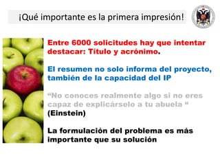 ¡Qué importante es la primera impresión!
Entre 6000 solicitudes hay que intentar
destacar: Título y acrónimo.
El resumen no solo informa del proyecto,
también de la capacidad del IP
“No conoces realmente algo si no eres
capaz de explicárselo a tu abuela “
(Einstein)
La formulación del problema es más
importante que su solución
 