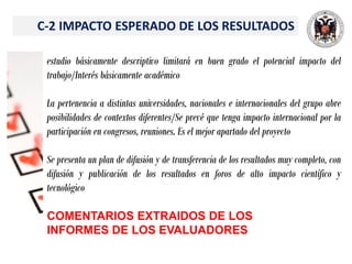 C-2 IMPACTO ESPERADO DE LOS RESULTADOS
estudio básicamente descriptivo limitará en buen grado el potencial impacto del
trabajo/Interés básicamente académico
La pertenencia a distintas universidades, nacionales e internacionales del grupo abre
posibilidades de contextos diferentes/Se prevé que tenga impacto internacional por la
participación en congresos, reuniones. Es el mejor apartado del proyecto
Se presenta un plan de difusión y de transferencia de los resultados muy completo, con
difusión y publicación de los resultados en foros de alto impacto científico y
tecnológico
COMENTARIOS EXTRAIDOS DE LOS
INFORMES DE LOS EVALUADORES
 
