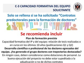 C-3 CAPACIDAD FORMATIVA DEL EQUIPO
SOLICITANTE
Solo se rellena si se ha solicitado “Contratos
predoctorales para la formación de doctores”
Se recomienda incluir
Plan de formación previsto
Capacidad formativa del IP y del equipo: relación de tesis realizadas o
en curso en los últimos 10 años (publicaciones Q1 y Q2)
Desarrollo científico o profesional de los doctores egresados del
equipo. ¿ha generado el grupo doctores con trayectorias destacadas?
En ningún caso, deben considerarse como dotaciones de personal. La
buena ejecución del proyecto no debe estar supeditada a la
adjudicación o no de dichos contratos
 