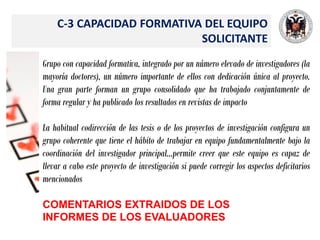 C-3 CAPACIDAD FORMATIVA DEL EQUIPO
SOLICITANTE
Grupo con capacidad formativa, integrado por un número elevado de investigadores (la
mayoría doctores), un número importante de ellos con dedicación única al proyecto.
Una gran parte forman un grupo consolidado que ha trabajado conjuntamente de
forma regular y ha publicado los resultados en revistas de impacto
La habitual codirección de las tesis o de los proyectos de investigación configura un
grupo coherente que tiene el hábito de trabajar en equipo fundamentalmente bajo la
coordinación del investigador principal…permite creer que este equipo es capaz de
llevar a cabo este proyecto de investigación si puede corregir los aspectos deficitarios
mencionados
COMENTARIOS EXTRAIDOS DE LOS
INFORMES DE LOS EVALUADORES
 