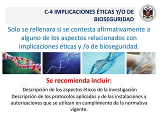 C-4 IMPLICACIONES ÉTICAS Y/O DE
BIOSEGURIDAD
Solo se rellenara si se contesta afirmativamente a
alguno de los aspectos relacionados con
implicaciones éticas y /o de bioseguridad.
Se recomienda incluir:
Descripción de los aspectos éticos de la investigación
Descripción de los protocolos aplicados y de las instalaciones y
autorizaciones que se utilizan en cumplimiento de la normativa
vigente.
 