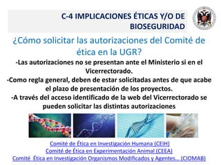 C-4 IMPLICACIONES ÉTICAS Y/O DE
BIOSEGURIDAD
¿Cómo solicitar las autorizaciones del Comité de
ética en la UGR?
-Las autorizaciones no se presentan ante el Ministerio si en el
Vicerrectorado.
-Como regla general, deben de estar solicitadas antes de que acabe
el plazo de presentación de los proyectos.
-A través del acceso identificado de la web del Vicerrectorado se
pueden solicitar las distintas autorizaciones
Comité de Ética en Investigación Humana (CEIH)
Comité de Ética en Experimentación Animal (CEEA)
Comité Ética en Investigación Organismos Modificados y Agentes… (CIOMAB)
 