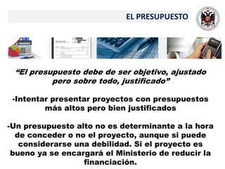 EL PRESUPUESTO
“El presupuesto debe de ser objetivo, ajustado
pero sobre todo, justificado”
-Intentar presentar proyectos con presupuestos
más altos pero bien justificados
-Un presupuesto alto no es determinante a la hora
de conceder o no el proyecto, aunque si puede
considerarse una debilidad. Si el proyecto es
bueno ya se encargará el Ministerio de reducir la
financiación.
 