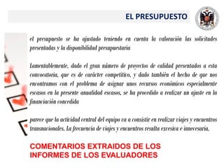 EL PRESUPUESTO
el presupuesto se ha ajustado teniendo en cuenta la valoración las solicitudes
presentadas y la disponibilidad presupuestaria
Lamentablemente, dado el gran número de proyectos de calidad presentados a esta
convocatoria, que es de carácter competitivo, y dado también el hecho de que nos
encontramos con el problema de asignar unos recursos económicos especialmente
escasos en la presente anualidad escasos, se ha procedido a realizar un ajuste en la
financiación concedida
parece que la actividad central del equipo va a consistir en realizar viajes y encuentros
transnacionales. La frecuencia de viajes y encuentros resulta excesiva e innecesaria.
COMENTARIOS EXTRAIDOS DE LOS
INFORMES DE LOS EVALUADORES
 