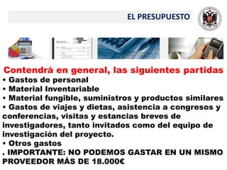 EL PRESUPUESTO
Contendrá en general, las siguientes partidas
• Gastos de personal
• Material Inventariable
• Material fungible, suministros y productos similares
• Gastos de viajes y dietas, asistencia a congresos y
conferencias, visitas y estancias breves de
investigadores, tanto invitados como del equipo de
investigación del proyecto.
• Otros gastos
. IMPORTANTE: NO PODEMOS GASTAR EN UN MISMO
PROVEEDOR MÁS DE 18.000€
 