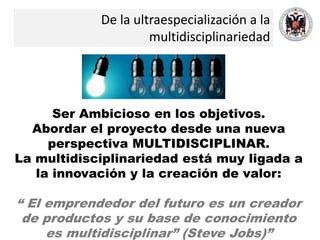 De la ultraespecialización a la
multidisciplinariedad
Ser Ambicioso en los objetivos.
Abordar el proyecto desde una nueva
perspectiva MULTIDISCIPLINAR.
La multidisciplinariedad está muy ligada a
la innovación y la creación de valor:
“ El emprendedor del futuro es un creador
de productos y su base de conocimiento
es multidisciplinar” (Steve Jobs)”
 