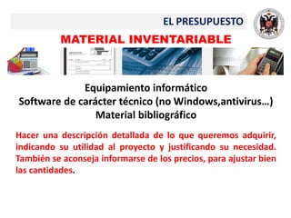 EL PRESUPUESTO
MATERIAL INVENTARIABLE
Equipamiento informático
Software de carácter técnico (no Windows,antivirus…)
Material bibliográfico
Hacer una descripción detallada de lo que queremos adquirir,
indicando su utilidad al proyecto y justificando su necesidad.
También se aconseja informarse de los precios, para ajustar bien
las cantidades.
 