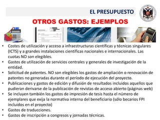 EL PRESUPUESTO
OTROS GASTOS: EJEMPLOS
• Costes de utilización y acceso a infraestructuras científicas y técnicas singulares
(ICTS) y a grandes instalaciones científicas nacionales e internacionales. Las
cuotas NO son elegibles.
• Gastos de utilización de servicios centrales y generales de investigación de la
entidad.
• Solicitud de patentes. NO son elegibles los gastos de ampliación o renovación de
patentes no generadas durante el período de ejecución del proyecto.
• Publicaciones y gastos de edición y difusión de resultados incluidos aquellos que
pudieran derivarse de la publicación de revistas de acceso abierto (páginas web)
• Se incluyen también los gastos de impresión de tesis hasta el número de
ejemplares que exija la normativa interna del beneficiario (sólo becarios FPI
incluidos en el proyecto)
• Gastos de traducciones.
• Gastos de inscripción a congresos y jornadas técnicas.
 