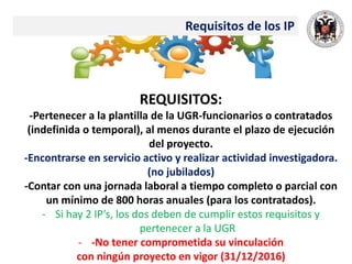Requisitos de los IP
REQUISITOS:
-Pertenecer a la plantilla de la UGR-funcionarios o contratados
(indefinida o temporal), al menos durante el plazo de ejecución
del proyecto.
-Encontrarse en servicio activo y realizar actividad investigadora.
(no jubilados)
-Contar con una jornada laboral a tiempo completo o parcial con
un mínimo de 800 horas anuales (para los contratados).
- Si hay 2 IP’s, los dos deben de cumplir estos requisitos y
pertenecer a la UGR
- -No tener comprometida su vinculación
con ningún proyecto en vigor (31/12/2016)
 