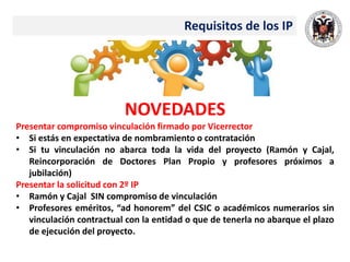Requisitos de los IP
NOVEDADES
Presentar compromiso vinculación firmado por Vicerrector
• Si estás en expectativa de nombramiento o contratación
• Si tu vinculación no abarca toda la vida del proyecto (Ramón y Cajal,
Reincorporación de Doctores Plan Propio y profesores próximos a
jubilación)
Presentar la solicitud con 2º IP
• Ramón y Cajal SIN compromiso de vinculación
• Profesores eméritos, “ad honorem” del CSIC o académicos numerarios sin
vinculación contractual con la entidad o que de tenerla no abarque el plazo
de ejecución del proyecto.
 