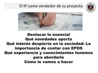 El IP como vendedor de su proyecto
Destacar lo esencial
Qué novedades aporta
Qué interés despierta en la sociedad: La
importancia de contar con EPOS
Qué experiencia y conocimientos tenemos
para abordarlo
Cómo lo vamos a hacer
 