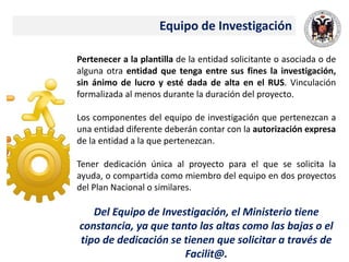 Equipo de Investigación
Pertenecer a la plantilla de la entidad solicitante o asociada o de
alguna otra entidad que tenga entre sus fines la investigación,
sin ánimo de lucro y esté dada de alta en el RUS. Vinculación
formalizada al menos durante la duración del proyecto.
Los componentes del equipo de investigación que pertenezcan a
una entidad diferente deberán contar con la autorización expresa
de la entidad a la que pertenezcan.
Tener dedicación única al proyecto para el que se solicita la
ayuda, o compartida como miembro del equipo en dos proyectos
del Plan Nacional o similares.
Del Equipo de Investigación, el Ministerio tiene
constancia, ya que tanto las altas como las bajas o el
tipo de dedicación se tienen que solicitar a través de
Facilit@.
 