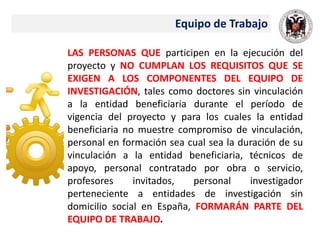 Equipo de Trabajo
LAS PERSONAS QUE participen en la ejecución del
proyecto y NO CUMPLAN LOS REQUISITOS QUE SE
EXIGEN A LOS COMPONENTES DEL EQUIPO DE
INVESTIGACIÓN, tales como doctores sin vinculación
a la entidad beneficiaria durante el período de
vigencia del proyecto y para los cuales la entidad
beneficiaria no muestre compromiso de vinculación,
personal en formación sea cual sea la duración de su
vinculación a la entidad beneficiaria, técnicos de
apoyo, personal contratado por obra o servicio,
profesores invitados, personal investigador
perteneciente a entidades de investigación sin
domicilio social en España, FORMARÁN PARTE DEL
EQUIPO DE TRABAJO.
 
