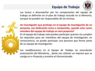 Equipo de Trabajo
Las tareas a desempeñar por los componentes del equipo de
trabajo se definirán en el plan de trabajo incluido en la Memoria,
aunque no pueden ser responsables de las mismas.
Un investigador que participa en el equipo de investigación de un
proyecto, con dedicación única o compartida, ¿puede estar como
miembro del equipo de trabajo en otro proyecto?
En el equipo de trabajo solo pueden participar quienes no cumplen
los requisitos para ser miembros del equipo de investigación, en
consecuencia, no puede participar una persona que forme parte
de un equipo de investigación.
Las modificaciones en el Equipo de Trabajo no necesitarán
autorización del Ministerio, , basta con rellenar un impreso que se
cuelga en e-Proyecta y enviarlo al Vicerrectorado.
 