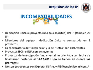 Requisitos de los IP
INCOMPATIBILIDADES
• Dedicación única al proyecto (una sola solicitud) del IP (también 2º
IP)
• Miembros del equipo : dedicación única o compartida en 2
proyectos
• La convocatoria de “Excelencia” y la de “Retos” son excluyentes
• Proyectos ISCIII e INIA son excluyentes
• Proyectos de investigación fundamental no orientada con fecha de
finalización posterior al 31.12.2016 (no se tienen en cuenta las
prórrogas)
• No son excluyentes con Explora, INIA‐e, y FIS‐Tecnológico, ni con JA
 