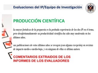 Evaluaciones del IP/Equipo de Investigación
PRODUCCIÓN CIENTÍFICA
La mayor fortaleza de la propuesta es la probada experiencia de los dos IP en el tema,
pero desafortunadamente su productividad científica ha sido muy moderada en los
últimos años.
sus publicaciones de estos últimos años se recogen (con alguna excepción) en revistas
de impacto medio o medio-bajo, y en ninguna de ellas es última autora
COMENTARIOS EXTRAIDOS DE LOS
INFORMES DE LOS EVALUADORES
 