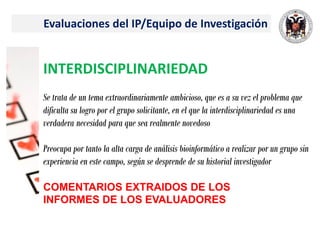 Evaluaciones del IP/Equipo de Investigación
INTERDISCIPLINARIEDAD
Se trata de un tema extraordinariamente ambicioso, que es a su vez el problema que
dificulta su logro por el grupo solicitante, en el que la interdisciplinariedad es una
verdadera necesidad para que sea realmente novedoso
Preocupa por tanto la alta carga de análisis bioinformático a realizar por un grupo sin
experiencia en este campo, según se desprende de su historial investigador
COMENTARIOS EXTRAIDOS DE LOS
INFORMES DE LOS EVALUADORES
 