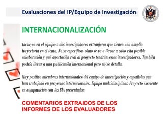 Evaluaciones del IP/Equipo de Investigación
INTERNACIONALIZACIÓN
Incluyen en el equipo a dos investigadores extranjeros que tienen una amplia
trayectoria en el tema. No se especifica cómo se va a llevar a cabo esta posible
colaboración y qué aportación real al proyecto tendrán estos investigadores. También
podría llevar a una publicación internacional pero no se detalla.
Muy positivo miembros internacionales del equipo de investigación y españoles que
han trabajado en proyectos internacionales. Equipo multidisciplinar. Proyecto excelente
en comparación con los BIA presentados
COMENTARIOS EXTRAIDOS DE LOS
INFORMES DE LOS EVALUADORES
 