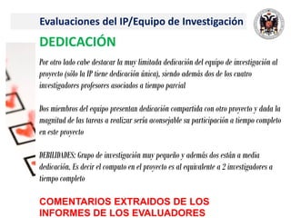 Evaluaciones del IP/Equipo de Investigación
DEDICACIÓN
Por otro lado cabe destacar la muy limitada dedicación del equipo de investigación al
proyecto (sólo la IP tiene dedicación única), siendo además dos de los cuatro
investigadores profesores asociados a tiempo parcial
Dos miembros del equipo presentan dedicación compartida con otro proyecto y dada la
magnitud de las tareas a realizar sería aconsejable su participación a tiempo completo
en este proyecto
DEBILIDADES: Grupo de investigación muy pequeño y además dos están a media
dedicación. Es decir el computo en el proyecto es al equivalente a 2 investigadores a
tiempo completo
COMENTARIOS EXTRAIDOS DE LOS
INFORMES DE LOS EVALUADORES
 