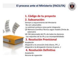 El proceso ante el Ministerio (FACILITA)
1. Código de tu proyecto
2. Subsanación:
Siempre a requerimiento del Ministerio
-No son subsanables
-La solicitud contiene como parte integrante:
 Memoria Científico-Técnica según modelo (límite de
extensión)
 CVA (abreviado) del IP y de todos los doctores
-Los requisitos de los IPs y sus incompatibilidades
3. Resolución Provisional
Aceptación
Alegación a la concesión (más dinero, FPI…)
Alegación a la denegación (merece la pena…)
4. Resolución Definitiva
Aceptación.
Recurso de reposición
 