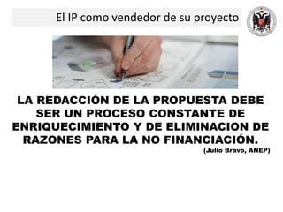 El IP como vendedor de su proyecto
LA REDACCIÓN DE LA PROPUESTA DEBE
SER UN PROCESO CONSTANTE DE
ENRIQUECIMIENTO Y DE ELIMINACION DE
RAZONES PARA LA NO FINANCIACIÓN.
(Julio Bravo, ANEP)
 